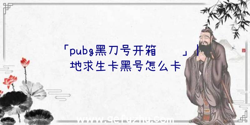 「pubg黑刀号开箱视频」|绝地求生卡黑号怎么卡